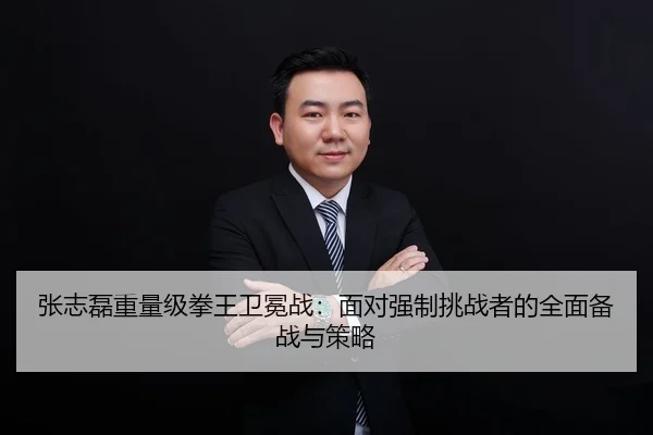 张志磊重量级拳王卫冕战：面对强制挑战者的全面备战与策略