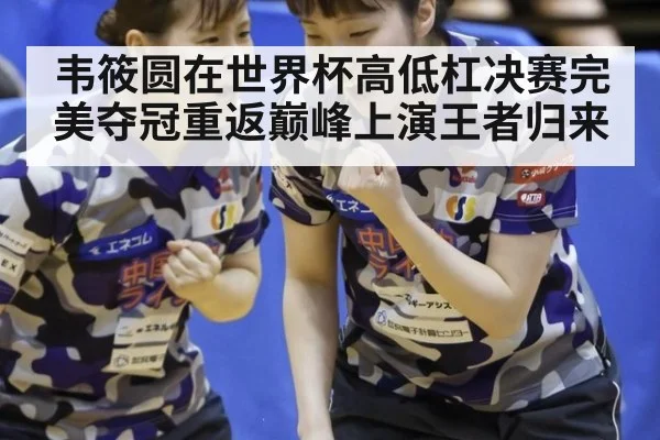 韦筱圆在世界杯高低杠决赛完美夺冠重返巅峰上演王者归来