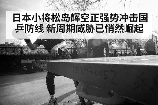 日本小将松岛辉空正强势冲击国乒防线 新周期威胁已悄然崛起