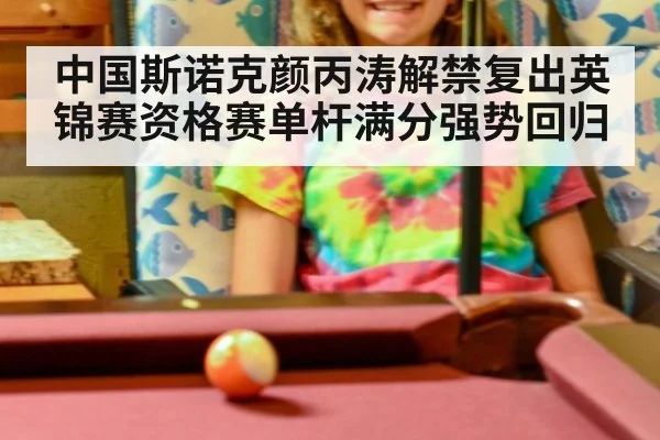 中国斯诺克颜丙涛解禁复出英锦赛资格赛单杆满分强势回归